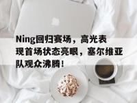 九游-Ning回归赛场，高光表现首场状态亮眼，塞尔维亚队观众沸腾！的简单介绍